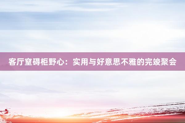 客厅窒碍柜野心：实用与好意思不雅的完竣聚会