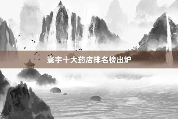 寰宇十大药店排名榜出炉