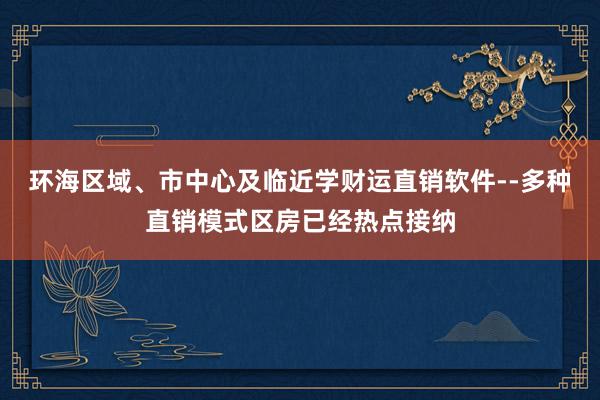环海区域、市中心及临近学财运直销软件--多种直销模式区房已经热点接纳